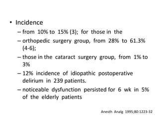 • Incidence
  – from 10% to 15% (3); for those in the
  – orthopedic surgery group, from 28% to 61.3%
    (4-6);
  – those in the cataract surgery group, from 1% to
    3%
  – 12% incidence of idiopathic postoperative
    delirium in 239 patients.
  – noticeable dysfunction persisted for 6 wk in 5%
    of the elderly patients

                                 Anesth Analg 1995;80:1223-32
 