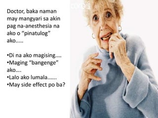 Doctor, baka naman
may mangyari sa akin
pag na-anesthesia na
ako o “pinatulog”
ako.....

•Di na ako magising....
•Maging “bangenge”
ako….
•Lalo ako lumala......
•May side effect po ba?
 