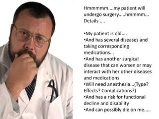 Hmmmmm....my patient will
undergo surgery.....hmmmm...
Details.....

•My patient is old....
•And has several diseases and
taking corresponding
medications...
•And has another surgical
disease that can worsen or may
interact with her other diseases
and medications
•Will need anesthesia...(Type?
Effects? Complications?)
•And has a risk for functional
decline and disability
•And can possibly die on me.....
 