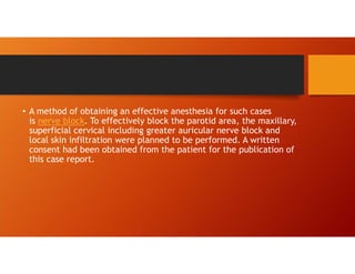 • A method of obtaining an effective anesthesia for such cases
is nerve block. To effectively block the parotid area, the maxillary,
superficial cervical including greater auricular nerve block and
local skin infiltration were planned to be performed. A written
consent had been obtained from the patient for the publication of
this case report.
 