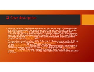  Case description
• 62 years old male complained from swelling just below angle of mandible right
side which was gradually increasing for 6 months, with no relation with meals.
The swelling was cystic in some and solid in other areas, non-tender, non-
fluctuant, and partially mobile swelling. Stensen’s and Warthin’s duct openings
were normal. Ultrasound examination revealed 2.3 × 5.3 × 3.4 cm well-defined
lobulated margined soft tissuemass with cystic component and multiple tiny
irregular sponge like anechoic areas.
• Preoperative evaluation showed the following: 1- Obese patient weighed 130 kg
with BMI of 47.8. 2- history of obstructive sleep apnea. 3- Poorly controlled
chronic hypertensive (BP was 200/110 mmHg) on
double antihypertensive medications (Calcium channel blocker and angiotensin
converting enzyme inhibitor). 4- Poor R wave progression and left ventricular
hypertrophy in ECG. 5- Airway evaluation revealed short neck, large
tongue, Mallampati score of III, limited neck mobility and mentosternal distance
of 9.5 cm.
 