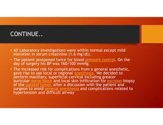 CONTINUE..
• All Laboratory investigations were within normal except mild
elevation in serum creatinine (1.6 mg/dl).
• The patient postponed twice for blood pressure control. On the
day of surgery his BP was 160/100 mmHg.
• The increased risk for complications from a general anesthetic,
gave rise to use local or regional anesthesia. We decided to
perform maxillary, superficial cervical including greater
auricular nerve block and local skin infiltration for excision biopsy
of the parotid tumor, after a discussion with the patient and
surgeon to avoid general anesthesia and complications related to
hypertension and difficult airway
 
