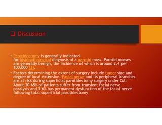  Discussion
• Parotidectomy is generally indicated
for histopathological diagnosis of a parotid mass. Parotid masses
are generally benign, the incidence of which is around 2.4 per
100,000 [3].
• Factors determining the extent of surgery include tumor size and
degree of local extension. Facial nerve and its peripheral branches
are at risk during superficial parotidectomy surgery under GA.
About 30–65% of patients suffer from transient facial nerve
paralysis and 3–6% has permanent dysfunction of the facial nerve
following total superficial parotidectomy
 