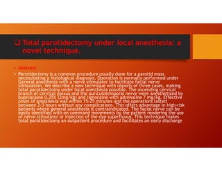  Total parotidectomy under local anesthesia: a
novel technique.
• Abstract
• Parotidectomy is a common procedure usually done for a parotid mass
necessitating a histological diagnosis. Operation is normally performed under
General anesthesia with a nerve stimulator to facilitate facial nerve
stimulation. We describe a new technique with reports of three cases, making
total parotidectomy under local anesthesia possible. The ascending cervical
branch of cervical plexus and the auriculotemporal nerve were anesthetized by
bupivacaine 0.25% (2mg/kg) and lignocaine with adrenaline 7 mg/kg. Effective
onset of anesthesia was within 15-25 minutes and the operations lasted
between 2-3 hours without any complications. This offers advantage in high-risk
patients where general anesthesia is contraindicated. The facial nerve can be
easily identified with on command movements by the patient rendering the use
of nerve stimulator or injection of the dye superfluous. This technique makes
total parotidectomy an outpatient procedure and facilitates an early discharge
 