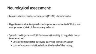 Neurological assessment:
• Lesions above cardiac accelerator(T1-T4) - bradycardia
• Hypotension due to spinal cord – poor response to IV fluids and
vasopressors( risk of Pulmonary edema)
• Spinal cord injuries – Poilkilothermic(inability to regulate body
temperature)
• Loss of sympathetic pathway carrying temp sensation
• Loss of vasoconstriction below the level of the injury.
 