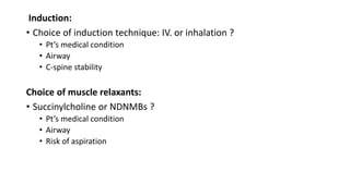 Induction:
• Choice of induction technique: IV. or inhalation ?
• Pt’s medical condition
• Airway
• C-spine stability
Choice of muscle relaxants:
• Succinylcholine or NDNMBs ?
• Pt’s medical condition
• Airway
• Risk of aspiration
 