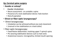 Eg: Cervical spine surgery
• Awake or asleep?
• Awake intubation:
• Neuro assessment : an unstable c-spine
• Presence of a neck stabilization device: halo traction
• Risk of aspiration
• Direct or fiber-optic laryngoscopy?
• Direct laryngoscopy:
• Intubation can be achieved without any neck movement
• (manual in-line stabilization or a hard collar)
• Fiber-optic laryngoscopy:
• Fixed flexion deformities: involving upper T-spine/c-spine
• Pts wearing stabilization devices such as halo vests
• Anatomical reasons: micrognathia, limited mouth opening
 