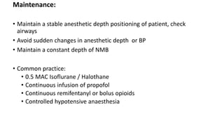 Maintenance:
• Maintain a stable anesthetic depth positioning of patient, check
airways
• Avoid sudden changes in anesthetic depth or BP
• Maintain a constant depth of NMB
• Common practice:
• 0.5 MAC Isoflurane / Halothane
• Continuous infusion of propofol
• Continuous remifentanyl or bolus opioids
• Controlled hypotensive anaesthesia
 