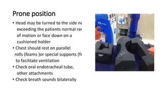 Prone position
• Head may be turned to the side not
exceeding the patients normal range
of motion or face down on a
cushioned holder
• Chest should rest on parallel
rolls (foams )or special supports (frame)
to facilitate ventilation
• Check oral endotracheal tube,
other attachments
• Check breath sounds bilaterally
 