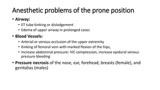 Anesthetic problems of the prone position
• Airway:
• ET tube kinking or dislodgement
• Edema of upper airway in prolonged cases
• Blood Vessels:
• Arterial or venous occlusion of the upper extremity
• Kinking of femoral vein with marked flexion of the hips,
• Increase abdominal pressure: IVC compression, increase epidural venous
pressure bleeding
• Pressure necrosis of the nose, ear, forehead, breasts (female), and
genitalias (males)
 