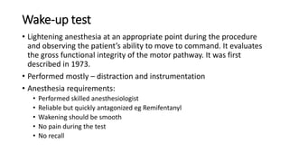 Wake-up test
• Lightening anesthesia at an appropriate point during the procedure
and observing the patient’s ability to move to command. It evaluates
the gross functional integrity of the motor pathway. It was first
described in 1973.
• Performed mostly – distraction and instrumentation
• Anesthesia requirements:
• Performed skilled anesthesiologist
• Reliable but quickly antagonized eg Remifentanyl
• Wakening should be smooth
• No pain during the test
• No recall
 
