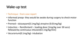 Wake-up test
• Technique : from case report
• Informed preop- they would be awake during surgery to check motor
function
• Premed – daiazepam(0.1mg/kg) atropine (0.01mg/kg)
• Induction – Remifentanil – loading dose (1mg/kg over 30 secs)
followed by continuous infusion(0.5 mg/kg/min)
• Vecuronium(0.1mg/kg)- intubation
 