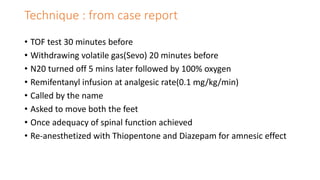 Technique : from case report
• TOF test 30 minutes before
• Withdrawing volatile gas(Sevo) 20 minutes before
• N20 turned off 5 mins later followed by 100% oxygen
• Remifentanyl infusion at analgesic rate(0.1 mg/kg/min)
• Called by the name
• Asked to move both the feet
• Once adequacy of spinal function achieved
• Re-anesthetized with Thiopentone and Diazepam for amnesic effect
 