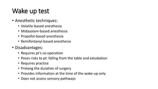 Wake up test
• Anesthetic techniques:
• Volatile-based anesthesia
• Midazolam-based anesthesia
• Propofol-based anesthesia
• Remifentanyl-based anesthesia
• Disadvantages:
• Requires pt’s co-operation
• Poses risks to pt: falling from the table and extubation
• Requires practice
• Prolong the duration of surgery
• Provides information at the time of the wake-up only
• Does not assess sensory pathways
 