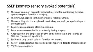 SSEP (somato sensory evoked potentials)
1) The most common neurophysiological method for monitoring the intra-
operative spinal functional integrity.
2) The stimulus applied to the peripheral N (tibial or ulnar).
3) The recording electrodes placed: cervical region, scalp, or epidural space
during surgery.
4) Baseline data obtained after skin incision.
5) Responses are recorded intermittently during surgery.
6) A reduction in the amplitude by 50% and an increase in the latency by
10% are considered significant.
7) SSEP tests only dorsal column function not motor.
8) Rarely - post operative neurologic deficit reported despite preservation of
9) SSEP intraoperatively.
 