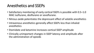 Anesthetics and SSEPs
• Satisfactory monitoring of early cortical SSEPs is possible with 0.5–1.0
MAC isoflurane, desflurane or sevoflurane.
• Nitrous oxide potentiates the depressant effect of volatile anesthetics
• Intravenous anesthetics generally affect SSEPs less than inhaled
anesthetics
• Etomidate and ketamine increases cortical SSEP amplitude
• Clinically unimportant changes in SSEP latency and amplitude after
the administration of opioids
 