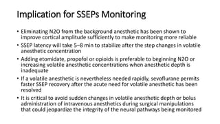 Implication for SSEPs Monitoring
• Eliminating N2O from the background anesthetic has been shown to
improve cortical amplitude sufficiently to make monitoring more reliable
• SSEP latency will take 5–8 min to stabilize after the step changes in volatile
anesthetic concentration
• Adding etomidate, propofol or opioids is preferable to beginning N2O or
increasing volatile anesthetic concentrations when anesthetic depth is
inadequate
• If a volatile anesthetic is nevertheless needed rapidly, sevoflurane permits
faster SSEP recovery after the acute need for volatile anesthetic has been
resolved
• It is critical to avoid sudden changes in volatile anesthetic depth or bolus
administration of intravenous anesthetics during surgical manipulations
that could jeopardize the integrity of the neural pathways being monitored
 