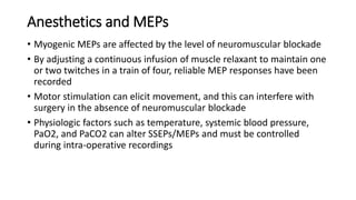 Anesthetics and MEPs
• Myogenic MEPs are affected by the level of neuromuscular blockade
• By adjusting a continuous infusion of muscle relaxant to maintain one
or two twitches in a train of four, reliable MEP responses have been
recorded
• Motor stimulation can elicit movement, and this can interfere with
surgery in the absence of neuromuscular blockade
• Physiologic factors such as temperature, systemic blood pressure,
PaO2, and PaCO2 can alter SSEPs/MEPs and must be controlled
during intra-operative recordings
 