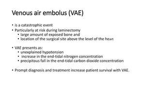 Venous air embolus (VAE)
• is a catastrophic event
• Particularly at risk during laminectomy
• large amount of exposed bone and
• location of the surgical site above the level of the heart
• VAE presents as:
• unexplained hypotension
• increase in the end-tidal nitrogen concentration
• precipitous fall in the end-tidal carbon dioxide concentration
• Prompt diagnosis and treatment increase patient survival with VAE.
 