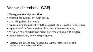 Venous air embolus (VAE)
• Management and prevention:
• flooding the surgical site with saline,
• controlling sites of air entry,
• repositioning the patient with the surgical site below the right atrium,
• aspiration of air from a multi-orifice central venous catheter,
• cessation of inhaled nitrous oxide, and resuscitation with oxygen,
• intravenous fluids, and inotropic agents.
• Massive embolism may necessitate supine repositioning and
cardiopulmonary resuscitation.
 