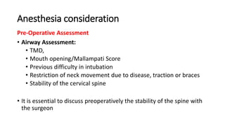 Anesthesia consideration
Pre-Operative Assessment
• Airway Assessment:
• TMD,
• Mouth opening/Mallampati Score
• Previous difficulty in intubation
• Restriction of neck movement due to disease, traction or braces
• Stability of the cervical spine
• It is essential to discuss preoperatively the stability of the spine with
the surgeon
 