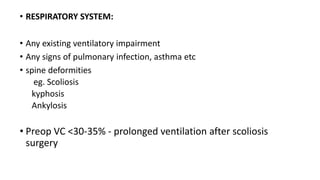 • RESPIRATORY SYSTEM:
• Any existing ventilatory impairment
• Any signs of pulmonary infection, asthma etc
• spine deformities
eg. Scoliosis
kyphosis
Ankylosis
• Preop VC <30-35% - prolonged ventilation after scoliosis
surgery
 