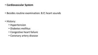 • Cardiovascular System
• Besides routine examination: B.P, heart sounds
• History:
• Hypertension
• Diabetes mellitus
• Congestive heart failure
• Coronary artery disease
 