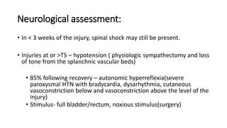 Neurological assessment:
• In < 3 weeks of the injury, spinal shock may still be present.
• Injuries at or >T5 – hypotension ( physiologic sympathectomy and loss
of tone from the splanchnic vascular beds)
• 85% following recovery – autonomic hyperreflexia(severe
paroxysmal HTN with bradycardia, dysarhythmia, cutaneous
vasoconstriction below and vasoconstriction above the level of the
injury)
• Stimulus- full bladder/rectum, noxious stimulus(surgery)
 