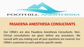 PASADENA ANESTHESIA CONSULTANTS
Our CRNA's are also Pasadena Anesthesia Consultants. Non-
Clinical consultations are given before any procedure. We
consult with you making sure all your questions are covered. Our
CRNA's customize to each patients specific needs.
 