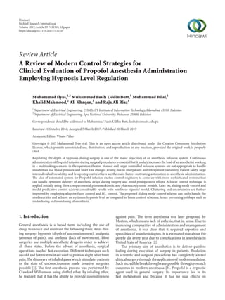 Review Article
A Review of Modern Control Strategies for
Clinical Evaluation of Propofol Anesthesia Administration
Employing Hypnosis Level Regulation
Muhammad Ilyas,1,2
Muhammad Fasih Uddin Butt,1
Muhammad Bilal,1
Khalid Mahmood,2
Ali Khaqan,1
and Raja Ali Riaz1
1
Department of Electrical Engineering, COMSATS Institute of Information Technology, Islamabad 45550, Pakistan
2
Department of Electrical Engineering, Iqra National University, Peshawar 25000, Pakistan
Correspondence should be addressed to Muhammad Fasih Uddin Butt; fasih@comsats.edu.pk
Received 31 October 2016; Accepted 7 March 2017; Published 30 March 2017
Academic Editor: Viness Pillay
Copyright © 2017 Muhammad Ilyas et al. This is an open access article distributed under the Creative Commons Attribution
License, which permits unrestricted use, distribution, and reproduction in any medium, provided the original work is properly
cited.
Regulating the depth of hypnosis during surgery is one of the major objectives of an anesthesia infusion system. Continuous
administration of Propofol infusion during surgical procedures is essential but it unduly increases the load of an anesthetist working
in a multitasking scenario in the operation theatre. Manual and target controlled infusion systems are not appropriate to handle
instabilities like blood pressure and heart rate changes arising due to interpatient and intrapatient variability. Patient safety, large
interindividual variability, and less postoperative effects are the main factors motivating automation in anesthesia administration.
The idea of automated system for Propofol infusion excites control engineers to come up with more sophisticated systems that
can handle optimum delivery of anesthetic drugs during surgery and avoid postoperative effects. A linear control technique is
applied initially using three compartmental pharmacokinetic and pharmacodynamic models. Later on, sliding mode control and
model predicative control achieve considerable results with nonlinear sigmoid model. Chattering and uncertainties are further
improved by employing adaptive fuzzy control and 𝐻∞ control. The proposed sliding mode control scheme can easily handle the
nonlinearities and achieve an optimum hypnosis level as compared to linear control schemes, hence preventing mishaps such as
underdosing and overdosing of anesthesia.
1. Introduction
General anesthesia is a broad term including the use of
drugs to induce and maintain the following three states dur-
ing surgery: hypnosis (depth of unconsciousness), analgesia
(absence of pain), and areflexia (lack of movement). Most
surgeries use multiple anesthetic drugs in order to achieve
all these states. Before the advent of anesthesia, surgical
operations needed fast execution. Different techniques such
as cold and hot treatment are used to provide slight relief from
pain. The discovery of inhaled gases which stimulates patients
to the state of unconsciousness made invasive surgeries
possible [1]. The first anesthesia process was performed by
Crawford Williamson using diethyl ether. By inhaling ether,
he realized that it has the ability to provide insensitiveness
against pain. The term anesthesia was later proposed by
Morton, which means lack of esthesia, that is, sense. Due to
increasing complexities of administration and management
of anesthesia, it was clear that it required expertise and
specialties of anesthesiologists. It is estimated that about 150
people die every year due to complications in anesthesia in
United State of America [2].
The primary aim of anesthetics is to deliver painless
feeling during execution of surgery in patients. Evolution
in scientific and surgical procedures has completely altered
clinical surgery through the application of modern medicine.
Such incredible breakthroughs are possible through research
outcomes in modern anesthesia [3]. Propofol is a hypnotic
agent used in general surgery. Its importance lies in its
fast metabolism and because it has no side effects on
Hindawi
BioMed Research International
Volume 2017,Article ID 7432310, 12 pages
https://doi.org/10.1155/2017/7432310
 
