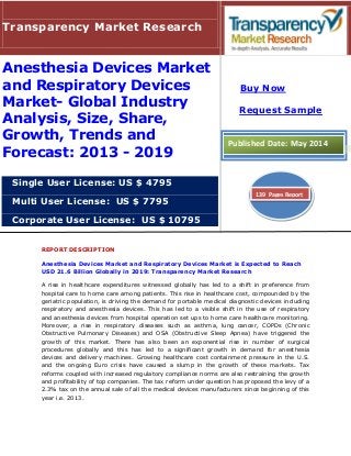 REPORT DESCRIPTION
Anesthesia Devices Market and Respiratory Devices Market is Expected to Reach
USD 21.6 Billion Globally in 2019: Transparency Market Research
A rise in healthcare expenditures witnessed globally has led to a shift in preference from
hospital care to home care among patients. This rise in healthcare cost, compounded by the
geriatric population, is driving the demand for portable medical diagnostic devices including
respiratory and anesthesia devices. This has led to a visible shift in the use of respiratory
and anesthesia devices from hospital operation set ups to home care healthcare monitoring.
Moreover, a rise in respiratory diseases such as asthma, lung cancer, COPDs (Chronic
Obstructive Pulmonary Diseases) and OSA (Obstructive Sleep Apnea) have triggered the
growth of this market. There has also been an exponential rise in number of surgical
procedures globally and this has led to a significant growth in demand for anesthesia
devices and delivery machines. Growing healthcare cost containment pressure in the U.S.
and the ongoing Euro crisis have caused a slump in the growth of these markets. Tax
reforms coupled with increased regulatory compliance norms are also restraining the growth
and profitability of top companies. The tax reform under question has proposed the levy of a
2.3% tax on the annual sale of all the medical devices manufacturers since beginning of this
year i.e. 2013.
Transparency Market Research
Anesthesia Devices Market
and Respiratory Devices
Market- Global Industry
Analysis, Size, Share,
Growth, Trends and
Forecast: 2013 - 2019
Single User License: US $ 4795
Multi User License: US $ 7795
Corporate User License: US $ 10795
Buy Now
Request Sample
Published Date: May 2014
139 Pages Report
 