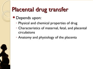 Placental drug transferPlacental drug transfer
Depends upon:
◦ Physical and chemical properties of drug
◦ Characteristics of maternal, fetal, and placental
circulations
◦ Anatomy and physiology of the placenta
 