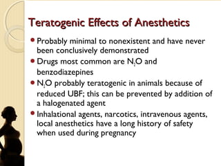 Teratogenic Effects of AnestheticsTeratogenic Effects of Anesthetics
Probably minimal to nonexistent and have never
been conclusively demonstrated
Drugs most common are N2O and
benzodiazepines
N2O probably teratogenic in animals because of
reduced UBF; this can be prevented by addition of
a halogenated agent
Inhalational agents, narcotics, intravenous agents,
local anesthetics have a long history of safety
when used during pregnancy
 