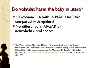 Do volatiles harm the baby in utero?Do volatiles harm the baby in utero?
50 women- GA with ½ MAC Des/Sevo
compared with epidural
No difference in APGAR or
neurobehavioral scores
 The Maternal and Neonatal Effects of the Volatile Anaesthetic Agents
Desflurane and Sevoflurane in Caesarean Section: a Prospective, Randomized
Clinical Study Karaman, S.; Akercan, F.; Aldemir, O.; Terek, M.C.; Yalaz,
M.; Firat, V. The Journal of International Medical Research, 34 (2) 2006, pp.
183-192
 