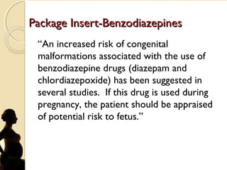Package Insert-BenzodiazepinesPackage Insert-Benzodiazepines
“An increased risk of congenital
malformations associated with the use of
benzodiazepine drugs (diazepam and
chlordiazepoxide) has been suggested in
several studies. If this drug is used during
pregnancy, the patient should be appraised
of potential risk to fetus.”
 