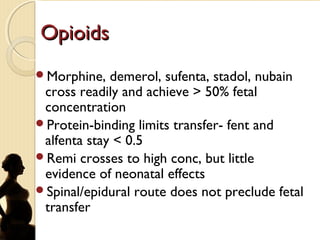 OpioidsOpioids
Morphine, demerol, sufenta, stadol, nubain
cross readily and achieve > 50% fetal
concentration
Protein-binding limits transfer- fent and
alfenta stay < 0.5
Remi crosses to high conc, but little
evidence of neonatal effects
Spinal/epidural route does not preclude fetal
transfer
 