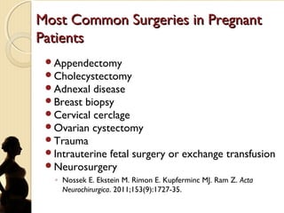 Most Common Surgeries in PregnantMost Common Surgeries in Pregnant
PatientsPatients
Appendectomy
Cholecystectomy
Adnexal disease
Breast biopsy
Cervical cerclage
Ovarian cystectomy
Trauma
Intrauterine fetal surgery or exchange transfusion
Neurosurgery
◦ Nossek E. Ekstein M. Rimon E. Kupferminc MJ. Ram Z. Acta
Neurochirurgica. 2011;153(9):1727-35.
 