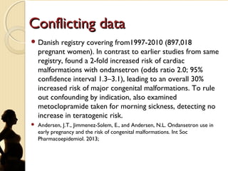 Conflicting dataConflicting data
 Danish registry covering from1997-2010 (897,018
pregnant women). In contrast to earlier studies from same
registry, found a 2-fold increased risk of cardiac
malformations with ondansetron (odds ratio 2.0; 95%
confidence interval 1.3–3.1), leading to an overall 30%
increased risk of major congenital malformations. To rule
out confounding by indication, also examined
metoclopramide taken for morning sickness, detecting no
increase in teratogenic risk.
 Andersen, J.T., Jimmenez-Solem, E., and Andersen, N.L. Ondansetron use in
early pregnancy and the risk of congenital malformations. Int Soc
Pharmacoepidemiol. 2013;
 
