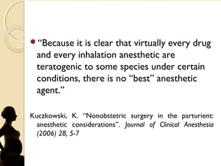 “Because it is clear that virtually every drug
and every inhalation anesthetic are
teratogenic to some species under certain
conditions, there is no “best” anesthetic
agent.”
Kuczkowski, K. “Nonobstetric surgery in the parturient:
anesthetic considerations”. Journal of Clinical Anesthesia
(2006) 28, 5-7
 