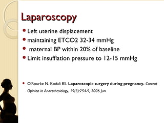 LaparoscopyLaparoscopy
Left uterine displacement
maintaining ETCO2 32-34 mmHg
 maternal BP within 20% of baseline
Limit insufflation pressure to 12-15 mmHg
 O'Rourke N. Kodali BS. Laparoscopic surgery during pregnancy. Current
Opinion in Anaesthesiology. 19(3):254-9, 2006 Jun.
 
