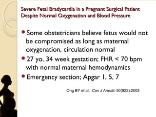 Severe Fetal Bradycardia in a Pregnant Surgical PatientSevere Fetal Bradycardia in a Pregnant Surgical Patient
Despite Normal Oxygenation and Blood PressureDespite Normal Oxygenation and Blood Pressure
Some obstetricians believe fetus would not
be compromised as long as maternal
oxygenation, circulation normal
27 yo, 34 week gestation; FHR < 70 bpm
with normal maternal hemodynamics
Emergency section; Apgar 1, 5, 7
Ong BY et al: Can J Anesth 50(922):2003
 