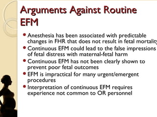 Arguments Against RoutineArguments Against Routine
EFMEFM
Anesthesia has been associated with predictable
changes in FHR that does not result in fetal mortality
Continuous EFM could lead to the false impressions
of fetal distress with maternal-fetal harm
Continuous EFM has not been clearly shown to
prevent poor fetal outcomes
EFM is impractical for many urgent/emergent
procedures
Interpretation of continuous EFM requires
experience not common to OR personnel
 