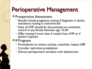 Perioperative ManagementPerioperative Management
Preoperative Assessment
◦ Should include pregnancy testing if diagnosis in doubt;
mandatory testing is controversial
◦ Date of LMP should be documented on anesthetic
record in any female between age 12-50
◦ Offer testing if more than 3 weeks from LMP or if
patient requests
If Pregnant
◦ Premedicate to reduce anxiety, catechols, impact UBF
◦ Consider aspiration prophylaxis
◦ Discuss perioperative tocolysis with obstetrician
 