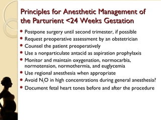 Principles for Anesthetic Management ofPrinciples for Anesthetic Management of
the Parturient <24 Weeks Gestationthe Parturient <24 Weeks Gestation
 Postpone surgery until second trimester, if possible
 Request preoperative assessment by an obstetrician
 Counsel the patient preoperatively
 Use a nonparticulate antacid as aspiration prophylaxis
 Monitor and maintain oxygenation, normocarbia,
normotension, normothermia, and euglycemia
 Use regional anesthesia when appropriate
 Avoid N2O in high concentrations during general anesthesia?
 Document fetal heart tones before and after the procedure
 