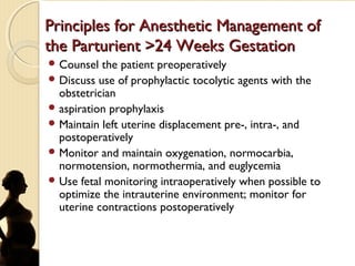 Principles for Anesthetic Management ofPrinciples for Anesthetic Management of
the Parturient >24 Weeks Gestationthe Parturient >24 Weeks Gestation
 Counsel the patient preoperatively
 Discuss use of prophylactic tocolytic agents with the
obstetrician
 aspiration prophylaxis
 Maintain left uterine displacement pre-, intra-, and
postoperatively
 Monitor and maintain oxygenation, normocarbia,
normotension, normothermia, and euglycemia
 Use fetal monitoring intraoperatively when possible to
optimize the intrauterine environment; monitor for
uterine contractions postoperatively
 