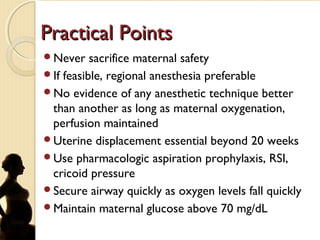 Practical PointsPractical Points
Never sacrifice maternal safety
If feasible, regional anesthesia preferable
No evidence of any anesthetic technique better
than another as long as maternal oxygenation,
perfusion maintained
Uterine displacement essential beyond 20 weeks
Use pharmacologic aspiration prophylaxis, RSI,
cricoid pressure
Secure airway quickly as oxygen levels fall quickly
Maintain maternal glucose above 70 mg/dL
 