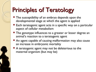 Principles of TeratologyPrinciples of Teratology
 The susceptibility of an embryo depends upon the
developmental stage at which the agent is applied
 Each teratogenic agent acts in a specific way on a particular
aspect of cellular metabolism
 The genotype influences to a greater or lesser degree an
animal’s reaction to a teratogenic agent
 An agent capable of causing malformation may also cause
an increase in embryonic mortality
 A teratogenic agent may not be deleterious to the
maternal organism (but may be)
 