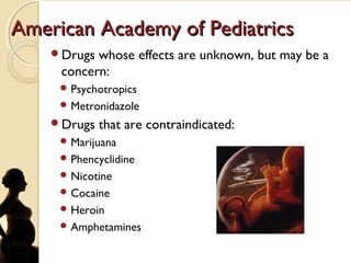 American Academy of PediatricsAmerican Academy of Pediatrics
Drugs whose effects are unknown, but may be a
concern:
 Psychotropics
 Metronidazole
Drugs that are contraindicated:
 Marijuana
 Phencyclidine
 Nicotine
 Cocaine
 Heroin
 Amphetamines
 