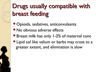 Drugs usually compatible withDrugs usually compatible with
breast feedingbreast feeding
Opioids, sedatives, anticonvulsants
No obvious adverse effects
Breast milk has only 1-2% of maternal conc
Lipid sol like valium or barbs may cross to a
greater extent, and elimination is slow
 