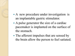  A new procedure under investigation is
  an implantable gastric stimulator.
 A pulse generator the size of a cardiac
  pacemaker is implanted on the surface of
  the stomach.
 The afferent impulses that are sensed by
  the brain allow the person to feel satiated.
 